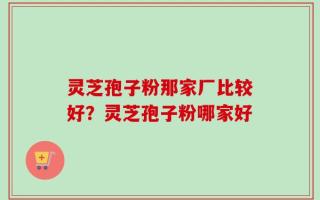 灵芝孢子粉那家厂比较好？灵芝孢子粉哪家好