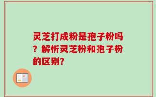 灵芝打成粉是孢子粉吗？解析灵芝粉和孢子粉的区别？