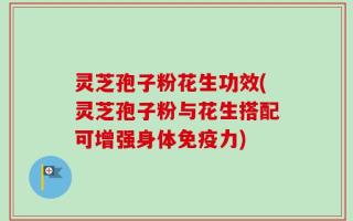 灵芝孢子粉花生功效(灵芝孢子粉与花生搭配可增强身体免疫力)
