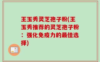 王玉秀灵芝孢子粉(王玉秀推荐的灵芝孢子粉：强化免疫力的最佳选择)