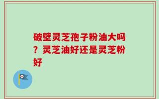破壁灵芝孢子粉油大吗？灵芝油好还是灵芝粉好