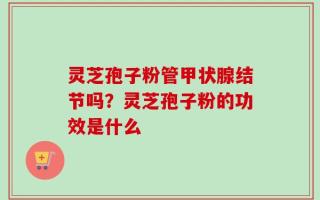 灵芝孢子粉管甲状腺结节吗？灵芝孢子粉的功效是什么