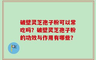 破壁灵芝孢子粉可以常吃吗？破壁灵芝孢子粉的功效与作用有哪些？