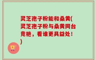 灵芝孢子粉能和桑黄(灵芝孢子粉与桑黄同台竞艳，看谁更具益处！)