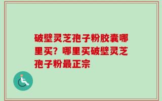 破壁灵芝孢子粉胶囊哪里买？哪里买破壁灵芝孢子粉最正宗