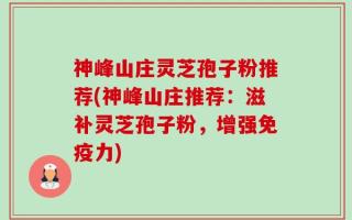 神峰山庄灵芝孢子粉推荐(神峰山庄推荐：滋补灵芝孢子粉，增强免疫力)