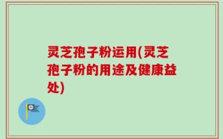 灵芝孢子粉运用(灵芝孢子粉的用途及健康益处)