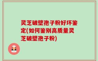 灵芝破壁孢子粉好坏鉴定(如何鉴别高质量灵芝破壁孢子粉)