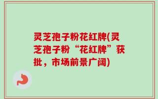 灵芝孢子粉花红牌(灵芝孢子粉“花红牌”获批，市场前景广阔)