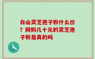 白山灵芝孢子粉什么价？网购几十元的灵芝孢子粉是真的吗