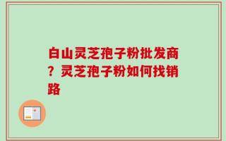 白山灵芝孢子粉批发商？灵芝孢子粉如何找销路