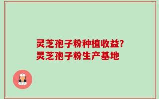 灵芝孢子粉种植收益？灵芝孢子粉生产基地