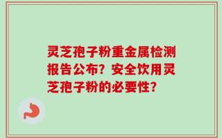 灵芝孢子粉重金属检测报告公布？安全饮用灵芝孢子粉的必要性？