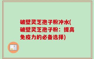 破壁灵芝孢子粉冲水(破壁灵芝孢子粉：提高免疫力的必备选择)