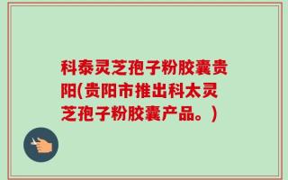科泰灵芝孢子粉胶囊贵阳(贵阳市推出科太灵芝孢子粉胶囊产品。)