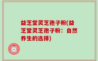 益芝堂灵芝孢子粉(益芝堂灵芝孢子粉：自然养生的选择)