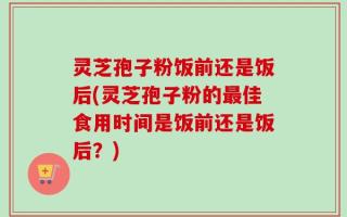 灵芝孢子粉饭前还是饭后(灵芝孢子粉的最佳食用时间是饭前还是饭后？)