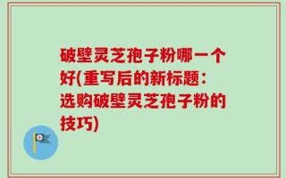 破壁灵芝孢子粉哪一个好(重写后的新标题：选购破壁灵芝孢子粉的技巧)