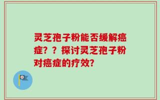 灵芝孢子粉能否缓解癌症？？探讨灵芝孢子粉对癌症的疗效？