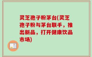 灵芝孢子粉茅台(灵芝孢子粉与茅台联手，推出新品，打开健康饮品市场)