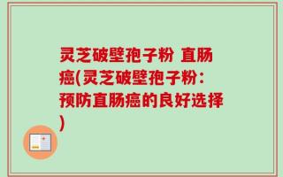 灵芝破壁孢子粉 直肠癌(灵芝破壁孢子粉：预防直肠癌的良好选择)