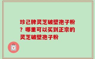 珍己牌灵芝破壁孢子粉？哪里可以买到正宗的灵芝破壁孢子粉