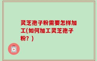 灵芝孢子粉需要怎样加工(如何加工灵芝孢子粉？)