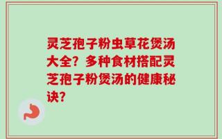 灵芝孢子粉虫草花煲汤大全？多种食材搭配灵芝孢子粉煲汤的健康秘诀？
