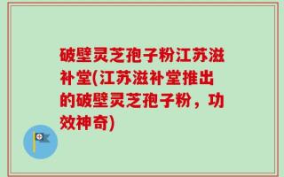破壁灵芝孢子粉江苏滋补堂(江苏滋补堂推出的破壁灵芝孢子粉，功效神奇)