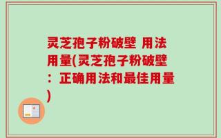 灵芝孢子粉破壁 用法用量(灵芝孢子粉破壁：正确用法和最佳用量)