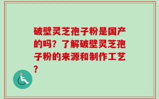 破壁灵芝孢子粉是国产的吗？了解破壁灵芝孢子粉的来源和制作工艺？