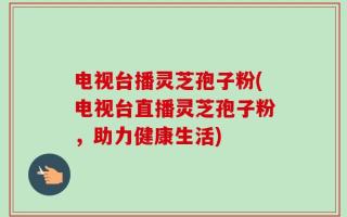 电视台播灵芝孢子粉(电视台直播灵芝孢子粉，助力健康生活)