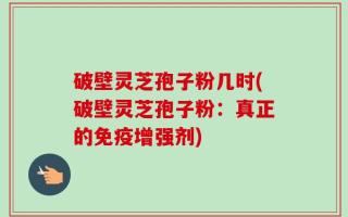 破壁灵芝孢子粉几时(破壁灵芝孢子粉：真正的免疫增强剂)