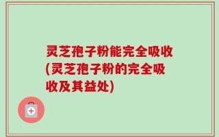 灵芝孢子粉能完全吸收(灵芝孢子粉的完全吸收及其益处)