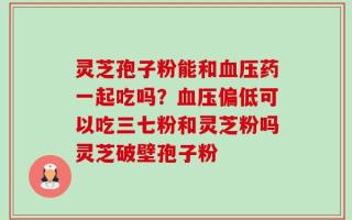 灵芝孢子粉能和血压药一起吃吗？血压偏低可以吃三七粉和灵芝粉吗灵芝破壁孢子粉