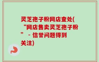 灵芝孢子粉网店查处(“网店售卖灵芝孢子粉” - 信誉问题得到关注)