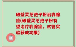 破壁灵芝孢子粉治乳腺癌(破壁灵芝孢子粉有望治疗乳腺癌，试管实验获成功果)