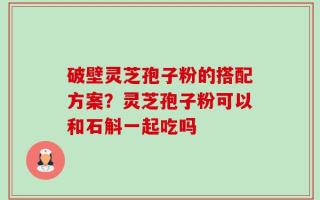 破壁灵芝孢子粉的搭配方案？灵芝孢子粉可以和石斛一起吃吗