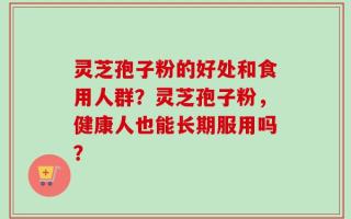 灵芝孢子粉的好处和食用人群？灵芝孢子粉，健康人也能长期服用吗？