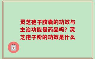 灵芝孢子胶囊的功效与主治功能是药品吗？灵芝孢子粉的功效是什么
