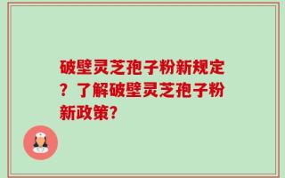 破壁灵芝孢子粉新规定？了解破壁灵芝孢子粉新政策？