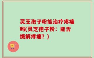 灵芝孢子粉能治疗疼痛吗(灵芝孢子粉：能否缓解疼痛？)