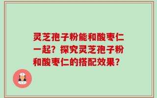 灵芝孢子粉能和酸枣仁一起？探究灵芝孢子粉和酸枣仁的搭配效果？
