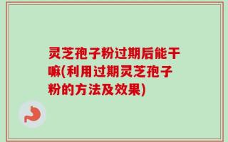 灵芝孢子粉过期后能干嘛(利用过期灵芝孢子粉的方法及效果)