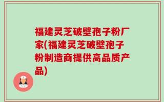 福建灵芝破壁孢子粉厂家(福建灵芝破壁孢子粉制造商提供高品质产品)