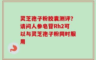 灵芝孢子粉胶囊测评？请问人参皂苷Rh2可以与灵芝孢子粉同时服用