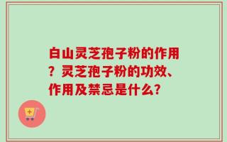 白山灵芝孢子粉的作用？灵芝孢子粉的功效、作用及禁忌是什么？