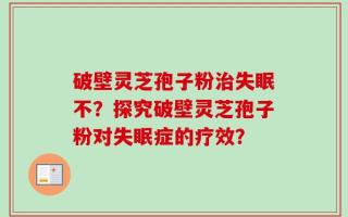 破壁灵芝孢子粉治失眠不？探究破壁灵芝孢子粉对失眠症的疗效？