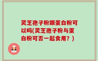 灵芝孢子粉跟蛋白粉可以吗(灵芝孢子粉与蛋白粉可否一起食用？)