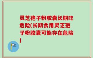 灵芝孢子粉胶囊长期吃危险(长期食用灵芝孢子粉胶囊可能存在危险)